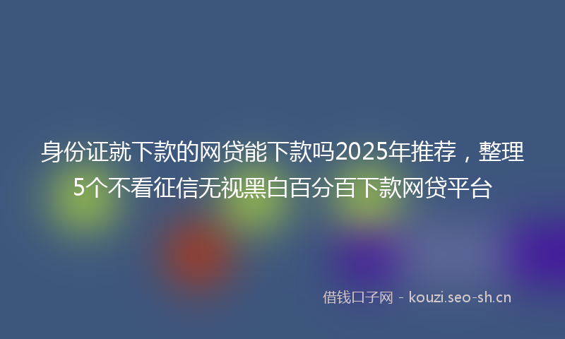 身份证就下款的网贷能下款吗2025年推荐,整理5个不看征信无视黑白百分百下款网贷平台