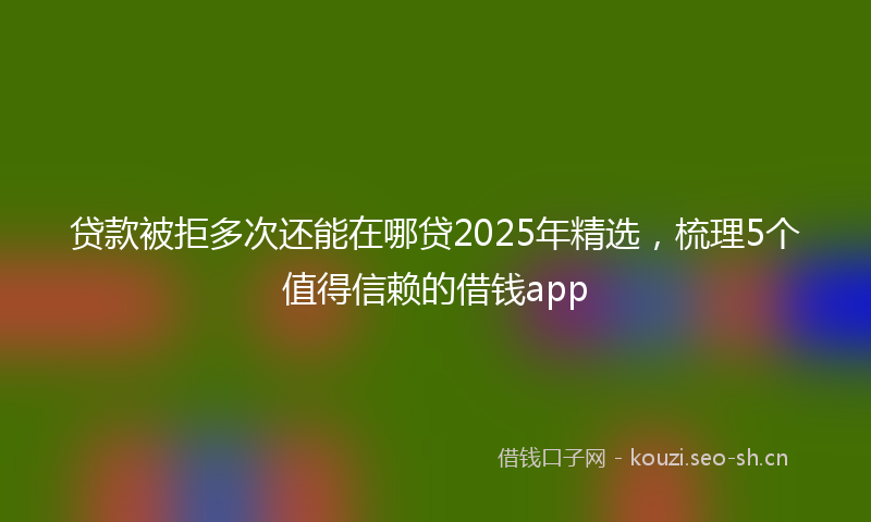 贷款被拒多次还能在哪贷2025年精选，梳理5个值得信赖的借钱app