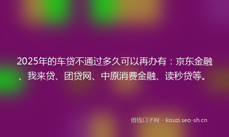 2025年的车贷不通过多久可以再办有：京东金融、我来贷、团贷网、中原消费金融、读秒贷等。