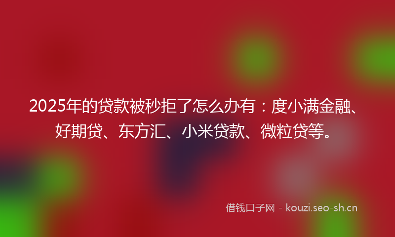 2025年的贷款被秒拒了怎么办有：度小满金融、好期贷、东方汇、小米贷款、微粒贷等。
