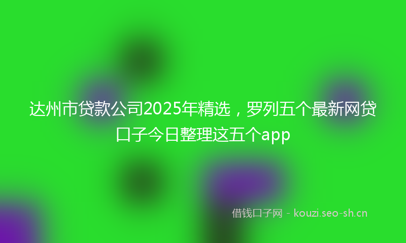 达州市贷款公司2025年精选，罗列五个最新网贷口子今日整理这五个app