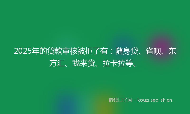 2025年的贷款审核被拒了有：随身贷、省呗、东方汇、我来贷、拉卡拉等。