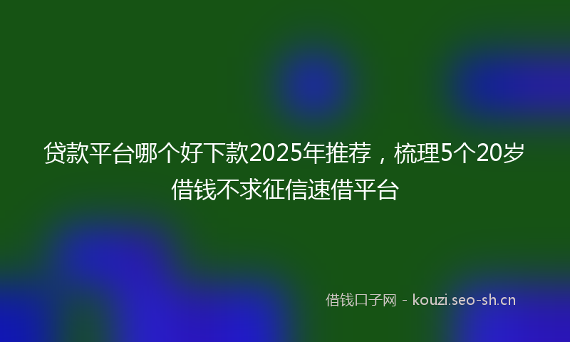 贷款平台哪个好下款2025年推荐，梳理5个20岁借钱不求征信速借平台