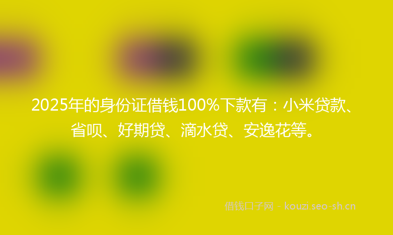 2025年的身份证借钱100%下款有：小米贷款、省呗、好期贷、滴水贷、安逸花等。