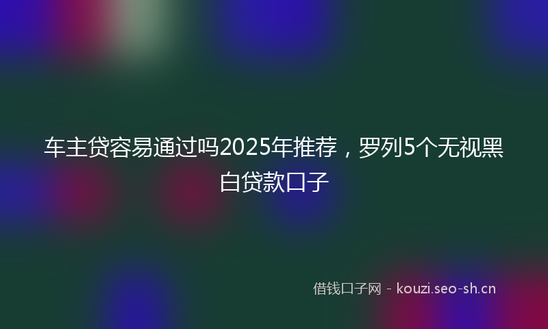 车主贷容易通过吗2025年推荐,罗列5个无视黑白贷款口子