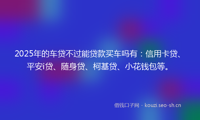 2025年的车贷不过能贷款买车吗有：信用卡贷、平安i贷、随身贷、柯基贷、小花钱包等。