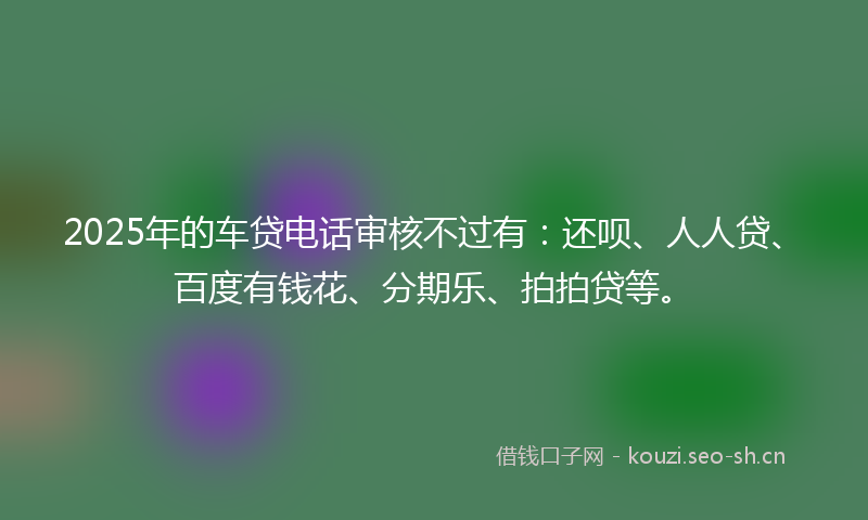 2025年的车贷电话审核不过有：还呗、人人贷、百度有钱花、分期乐、拍拍贷等。