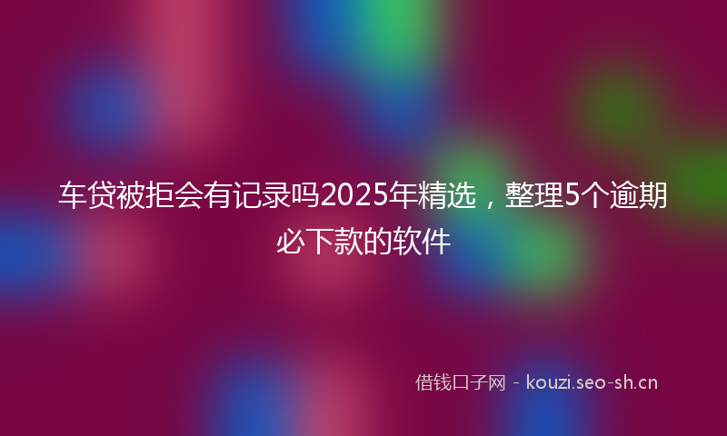 车贷被拒会有记录吗2025年精选，整理5个逾期必下款的软件