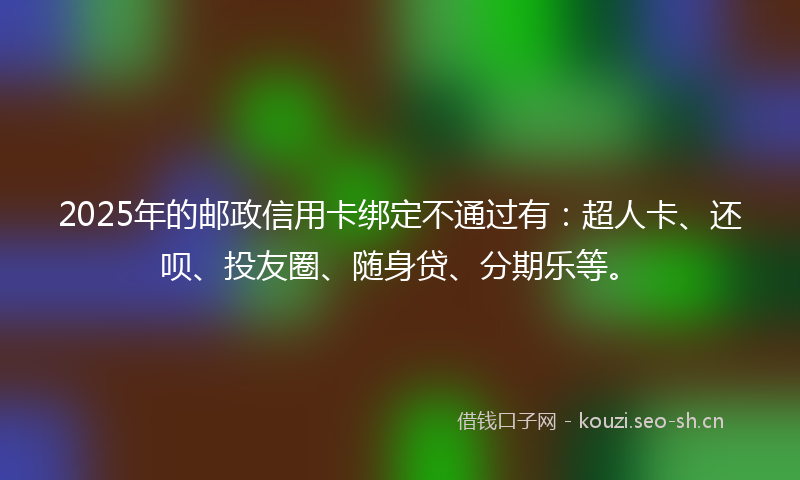 2025年的邮政信用卡绑定不通过有：超人卡、还呗、投友圈、随身贷、分期乐等。
