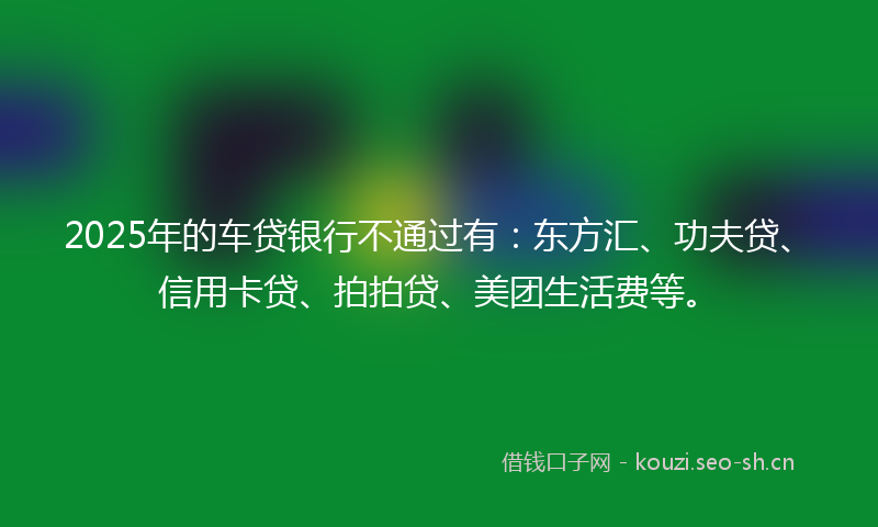 2025年的车贷银行不通过有：东方汇、功夫贷、信用卡贷、拍拍贷、美团生活费等。