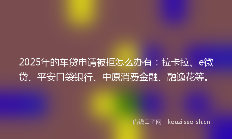 2025年的车贷申请被拒怎么办有：拉卡拉、e微贷、平安口袋银行、中原消费金融、融逸花等。