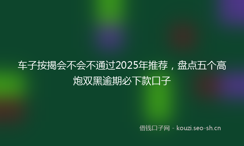 车子按揭会不会不通过2025年推荐，盘点五个高炮双黑逾期必下款口子