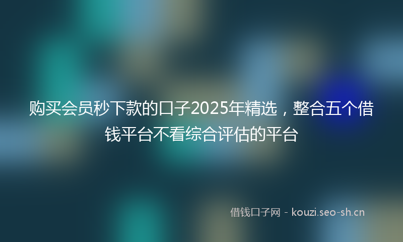 购买会员秒下款的口子2025年精选，整合五个借钱平台不看综合评估的平台