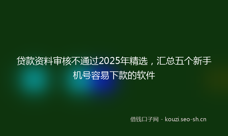 贷款资料审核不通过2025年精选，汇总五个新手机号容易下款的软件