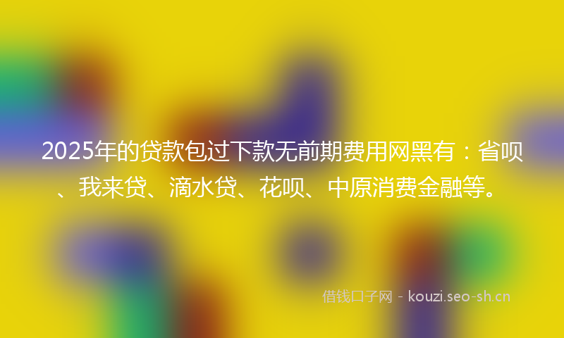 2025年的贷款包过下款无前期费用网黑有：省呗、我来贷、滴水贷、花呗、中原消费金融等。