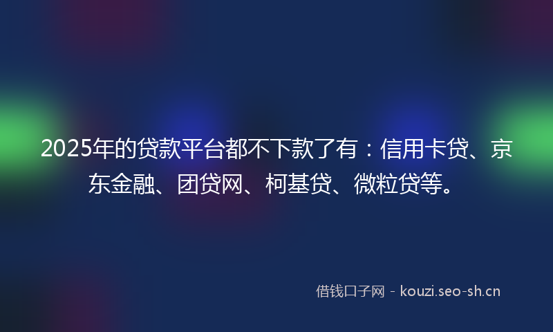 2025年的贷款平台都不下款了有：信用卡贷、京东金融、团贷网、柯基贷、微粒贷等。