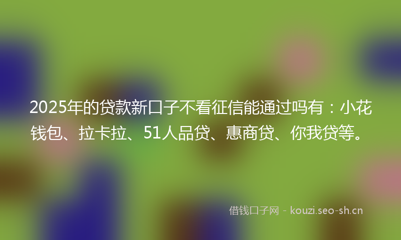 2025年的贷款新口子不看征信能通过吗有：小花钱包、拉卡拉、51人品贷、惠商贷、你我贷等。