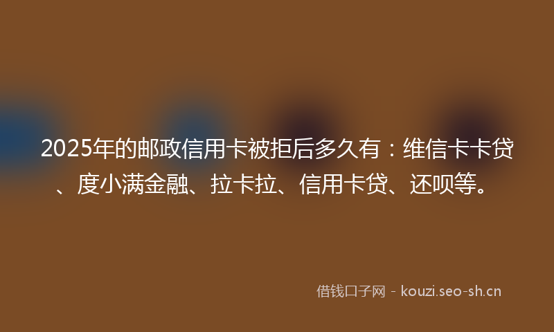 2025年的邮政信用卡被拒后多久有：维信卡卡贷、度小满金融、拉卡拉、信用卡贷、还呗等。