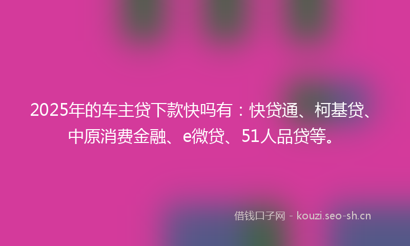 2025年的车主贷下款快吗有：快贷通、柯基贷、中原消费金融、e微贷、51人品贷等。