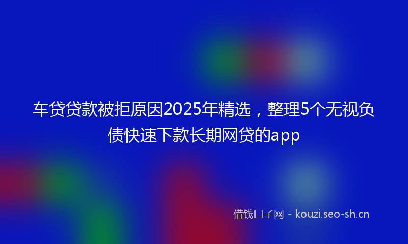 车贷贷款被拒原因2025年精选,整理5个无视负债快速下款长期网贷的app