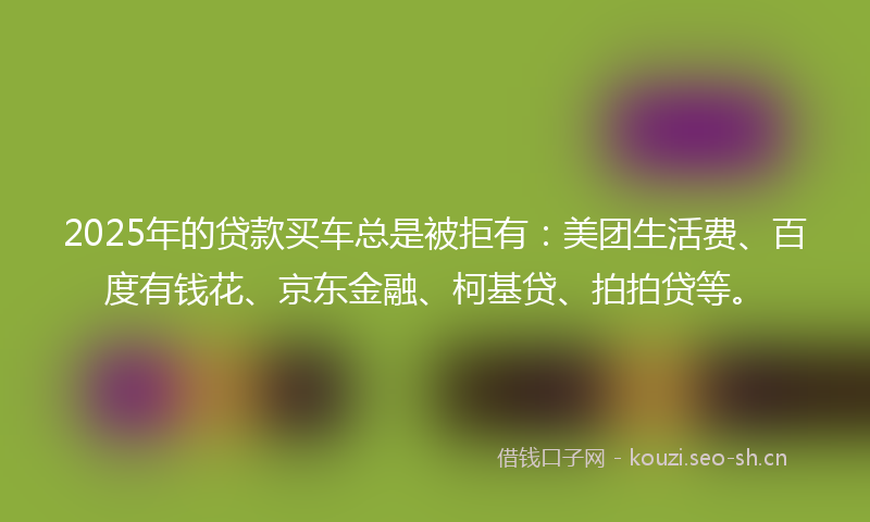 2025年的贷款买车总是被拒有：美团生活费、百度有钱花、京东金融、柯基贷、拍拍贷等。