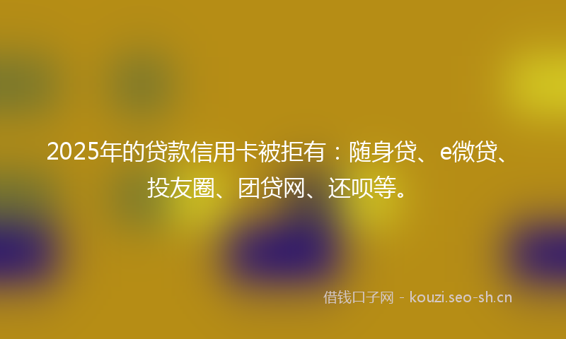 2025年的贷款信用卡被拒有：随身贷、e微贷、投友圈、团贷网、还呗等。