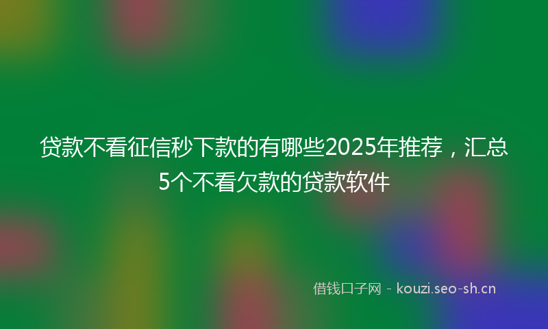 贷款不看征信秒下款的有哪些2025年推荐，汇总5个不看欠款的贷款软件