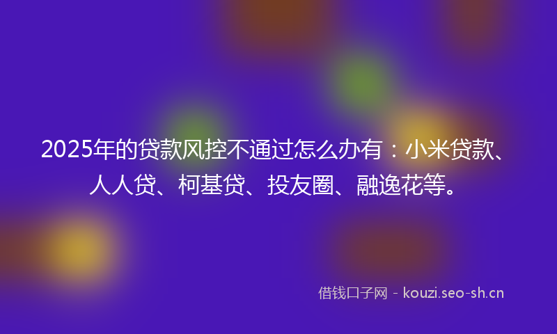 2025年的贷款风控不通过怎么办有：小米贷款、人人贷、柯基贷、投友圈、融逸花等。