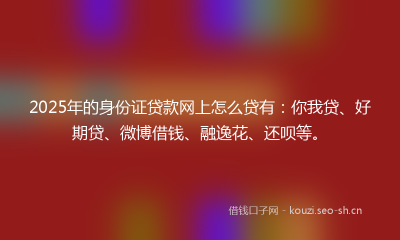 2025年的身份证贷款网上怎么贷有：你我贷、好期贷、微博借钱、融逸花、还呗等。