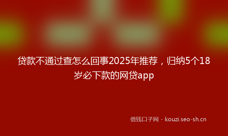 贷款不通过查怎么回事2025年推荐，归纳5个18岁必下款的网贷app