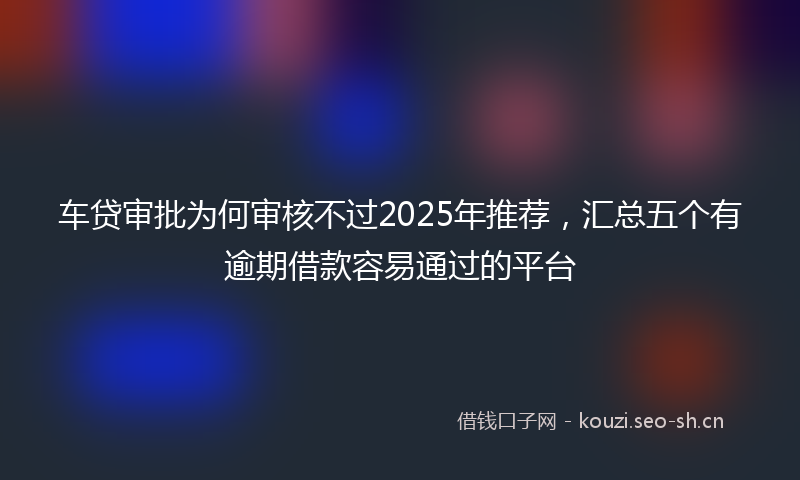 车贷审批为何审核不过2025年推荐，汇总五个有逾期借款容易通过的平台