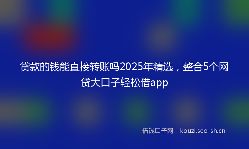 贷款的钱能直接转账吗2025年精选，整合5个网贷大口子轻松借app