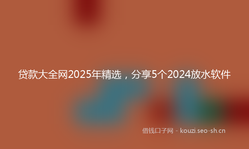 贷款大全网2025年精选，分享5个2024放水软件
