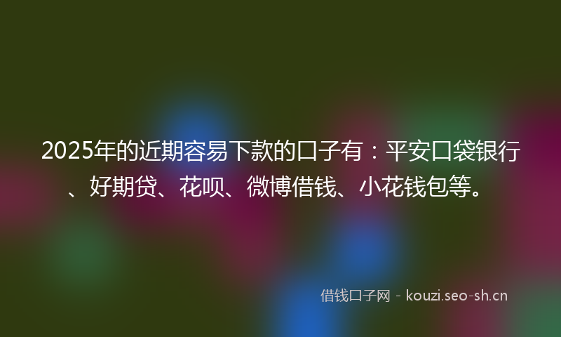 2025年的近期容易下款的口子有：平安口袋银行、好期贷、花呗、微博借钱、小花钱包等。