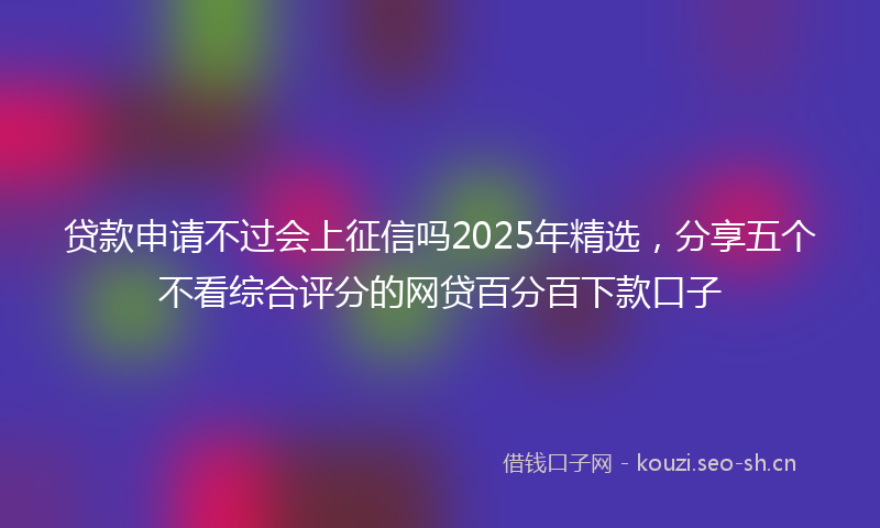 贷款申请不过会上征信吗2025年精选，分享五个不看综合评分的网贷百分百下款口子