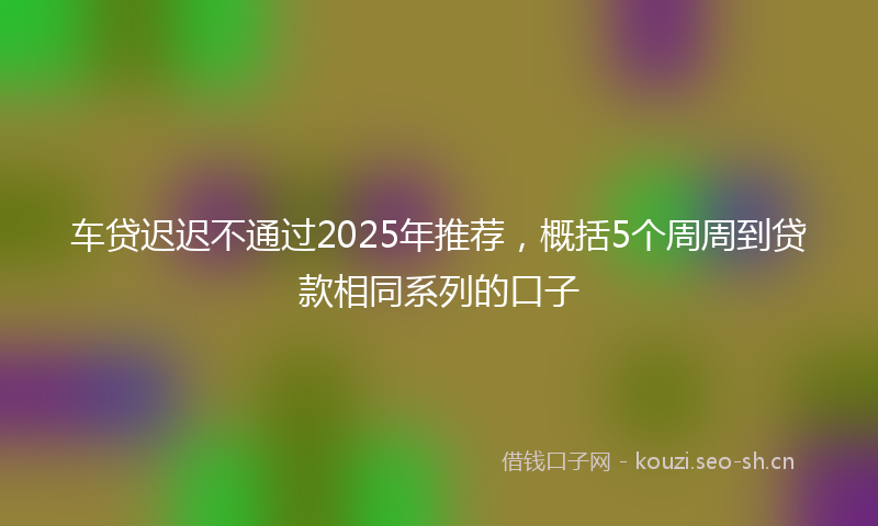 车贷迟迟不通过2025年推荐,概括5个周周到贷款相同系列的口子