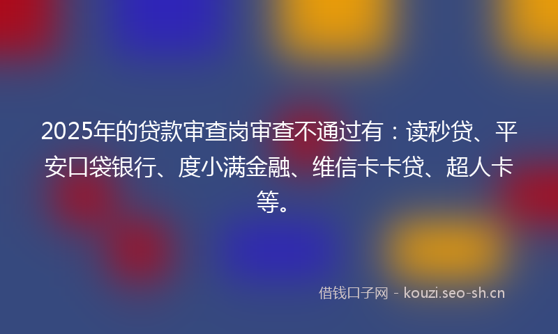 2025年的贷款审查岗审查不通过有：读秒贷、平安口袋银行、度小满金融、维信卡卡贷、超人卡等。