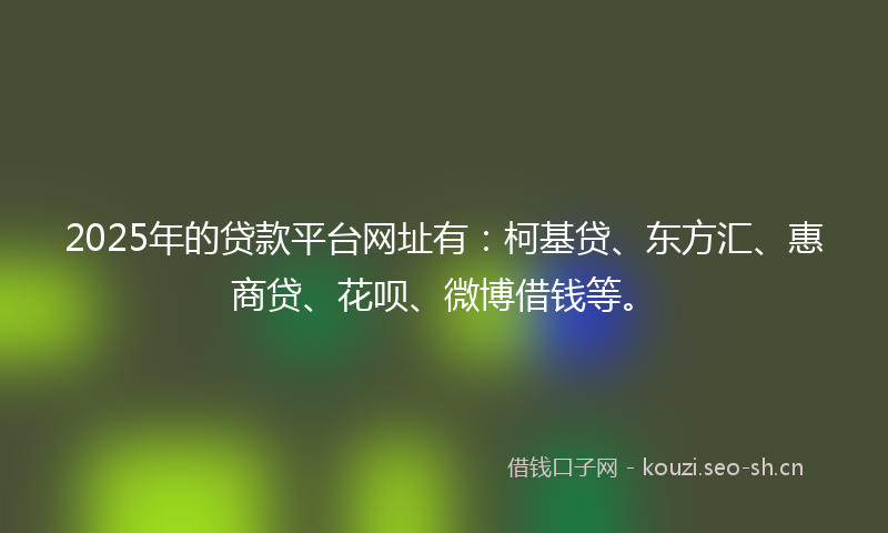 2025年的贷款平台网址有：柯基贷、东方汇、惠商贷、花呗、微博借钱等。