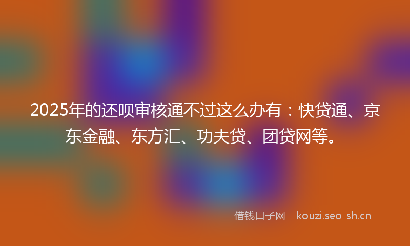 2025年的还呗审核通不过这么办有:快贷通、京东金融、东方汇、功夫贷、团贷网等。