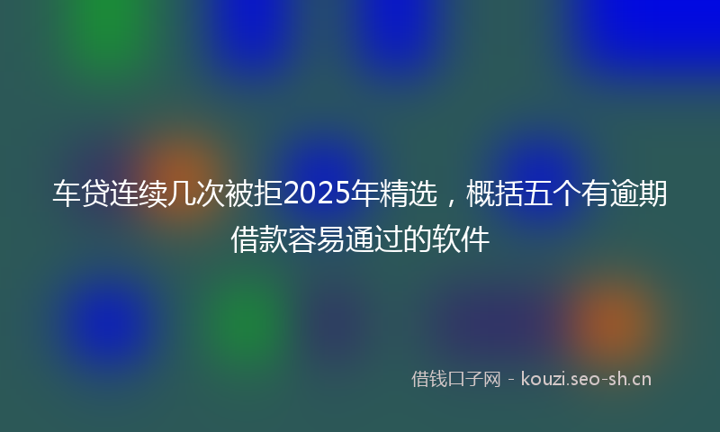 车贷连续几次被拒2025年精选,概括五个有逾期借款容易通过的软件