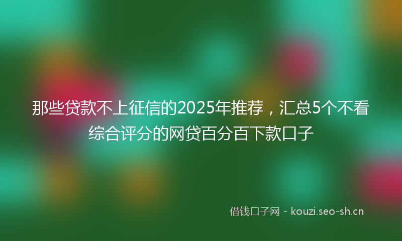 那些贷款不上征信的2025年推荐，汇总5个不看综合评分的网贷百分百下款口子