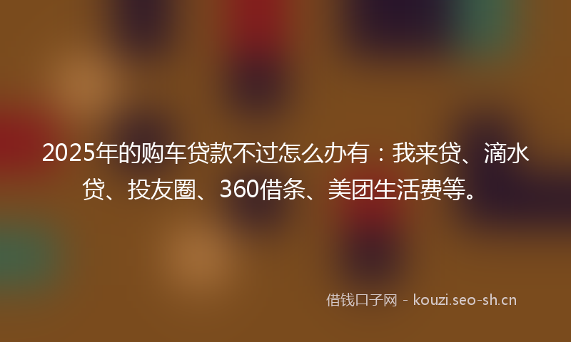 2025年的购车贷款不过怎么办有：我来贷、滴水贷、投友圈、360借条、美团生活费等。