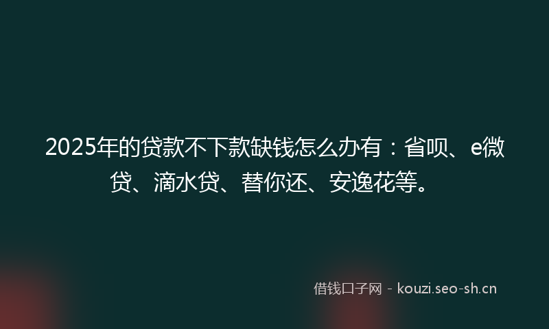 2025年的贷款不下款缺钱怎么办有：省呗、e微贷、滴水贷、替你还、安逸花等。