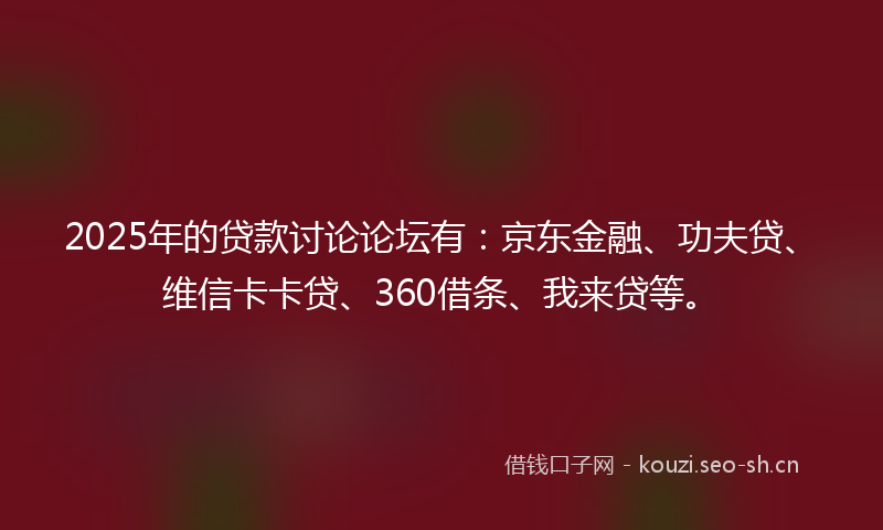 2025年的贷款讨论论坛有：京东金融、功夫贷、维信卡卡贷、360借条、我来贷等。