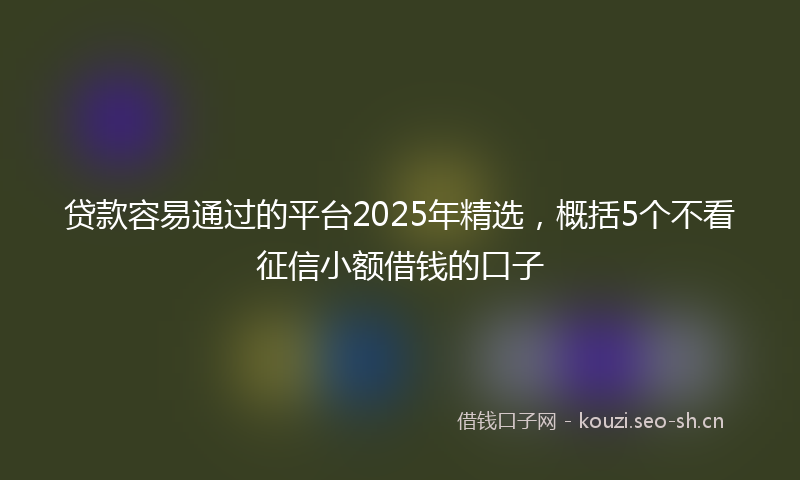 贷款容易通过的平台2025年精选，概括5个不看征信小额借钱的口子