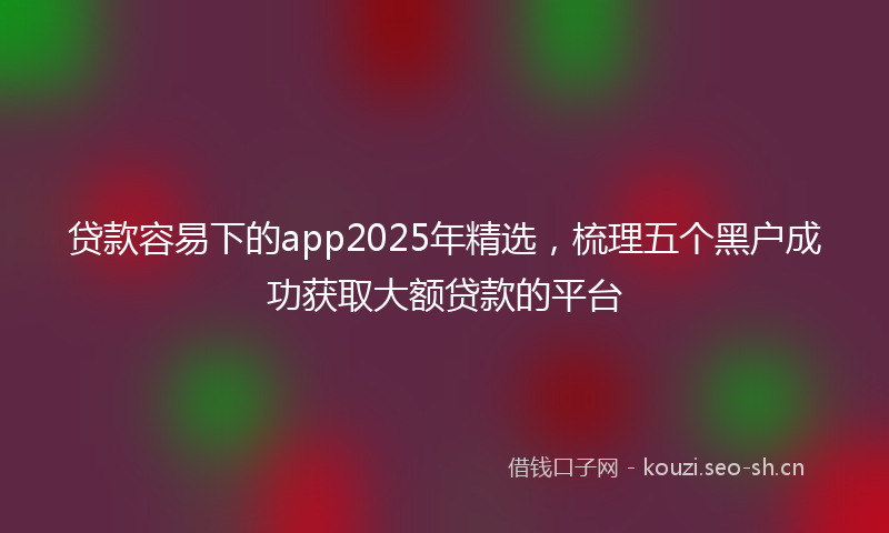 贷款容易下的app2025年精选，梳理五个黑户成功获取大额贷款的平台