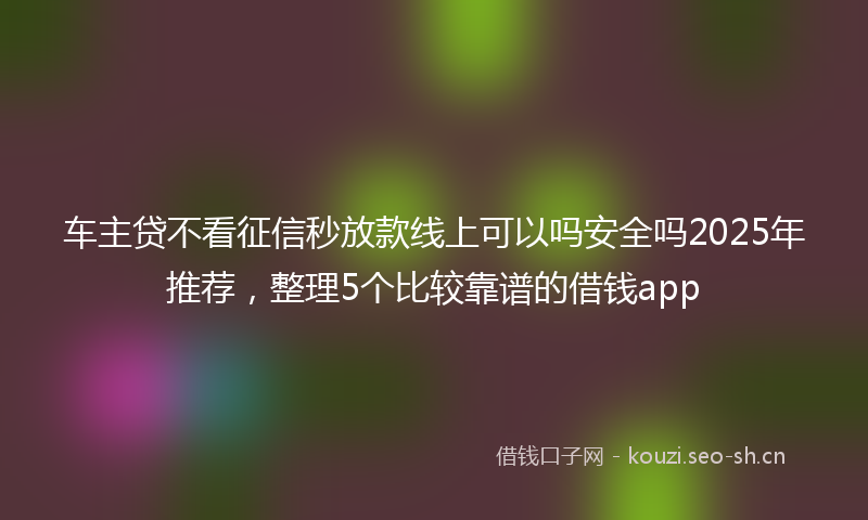 车主贷不看征信秒放款线上可以吗安全吗2025年推荐，整理5个比较靠谱的借钱app