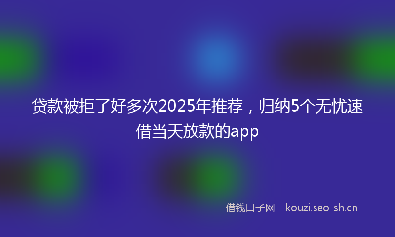 贷款被拒了好多次2025年推荐，归纳5个无忧速借当天放款的app