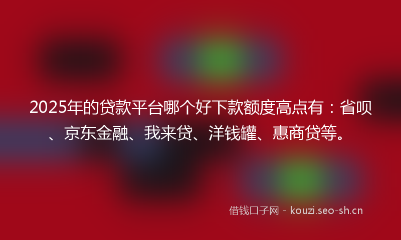 2025年的贷款平台哪个好下款额度高点有：省呗、京东金融、我来贷、洋钱罐、惠商贷等。