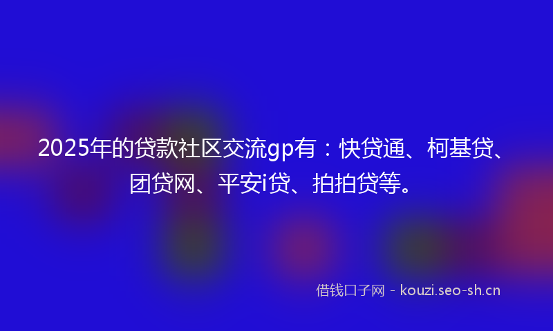 2025年的贷款社区交流gp有：快贷通、柯基贷、团贷网、平安i贷、拍拍贷等。